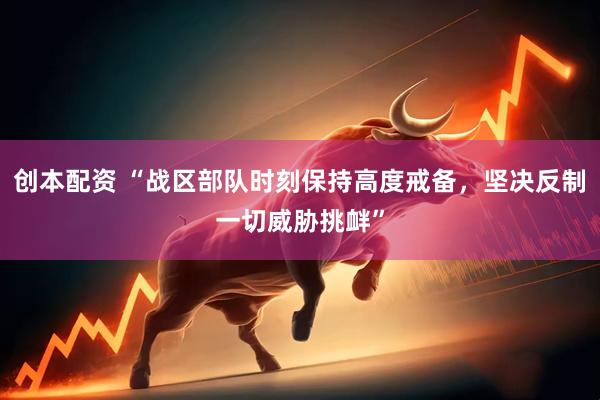 创本配资 “战区部队时刻保持高度戒备，坚决反制一切威胁挑衅”