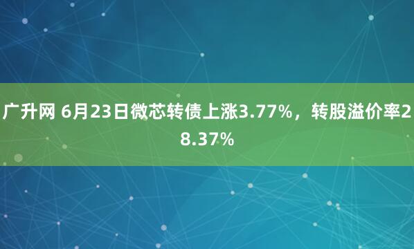 广升网 6月23日微芯转债上涨3.77%，转股溢价率28.37%