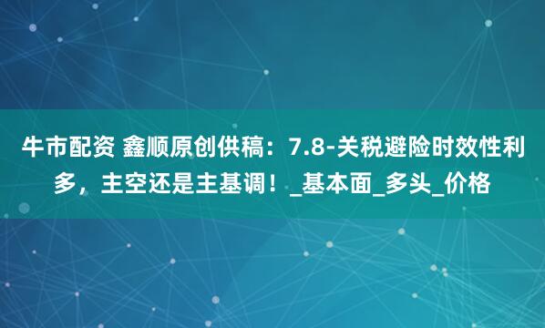 牛市配资 鑫顺原创供稿：7.8-关税避险时效性利多，主空还是主基调！_基本面_多头_价格