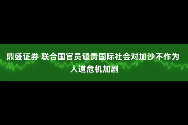 鼎盛证券 联合国官员谴责国际社会对加沙不作为 人道危机加剧