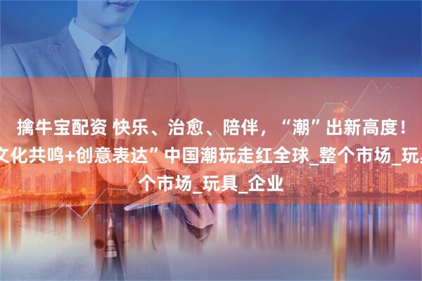 擒牛宝配资 快乐、治愈、陪伴，“潮”出新高度！凭借“文化共鸣+创意表达”中国潮玩走红全球_整个市场_玩具_企业