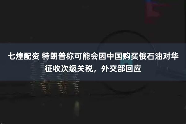 七煌配资 特朗普称可能会因中国购买俄石油对华征收次级关税，外交部回应