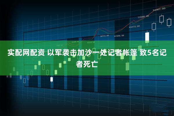 实配网配资 以军袭击加沙一处记者帐篷 致5名记者死亡