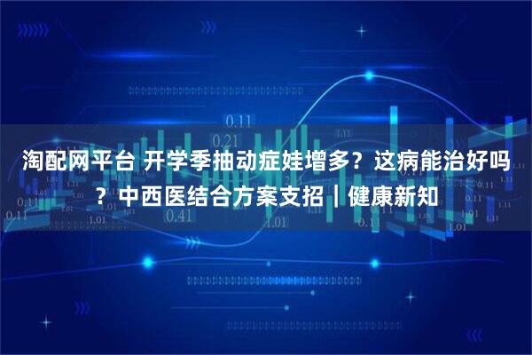 淘配网平台 开学季抽动症娃增多？这病能治好吗？中西医结合方案支招｜健康新知