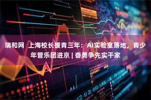 瑞和网  上海校长援青三年：AI实验室落地，青少年管乐团进京 | 奋勇争先实干家