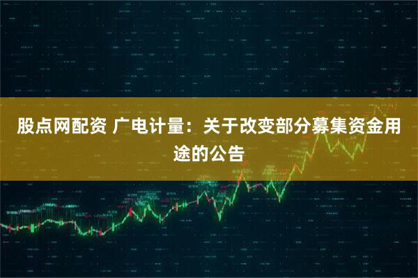 股点网配资 广电计量：关于改变部分募集资金用途的公告