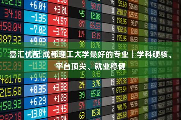 嘉汇优配 成都理工大学最好的专业｜学科硬核、平台顶尖、就业稳健
