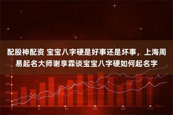 配股神配资 宝宝八字硬是好事还是坏事，上海周易起名大师谢享霖谈宝宝八字硬如何起名字