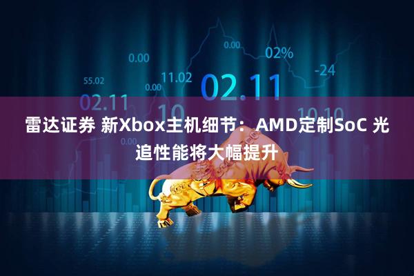 雷达证券 新Xbox主机细节：AMD定制SoC 光追性能将大幅提升
