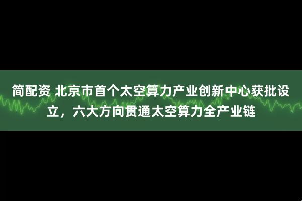 简配资 北京市首个太空算力产业创新中心获批设立，六大方向贯通太空算力全产业链